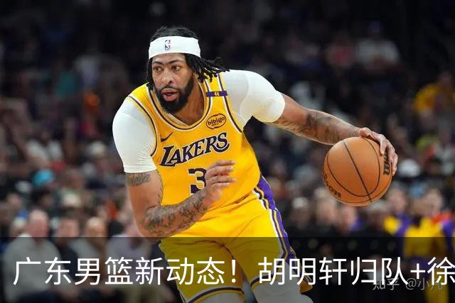 广东男篮新动态！胡明轩归队+徐杰黄明依赴美特训，四人合同到期